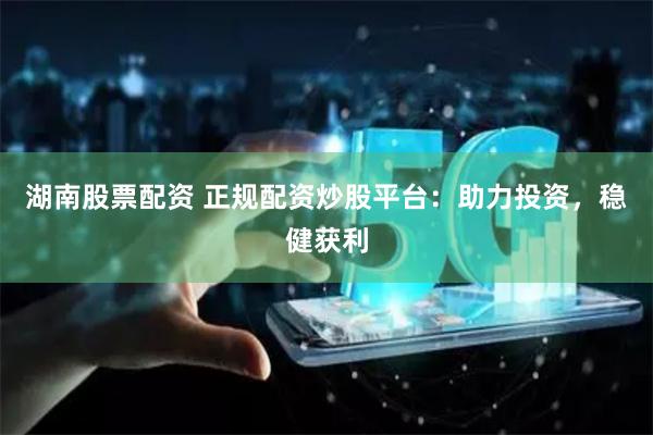 湖南股票配资 正规配资炒股平台：助力投资，稳健获利