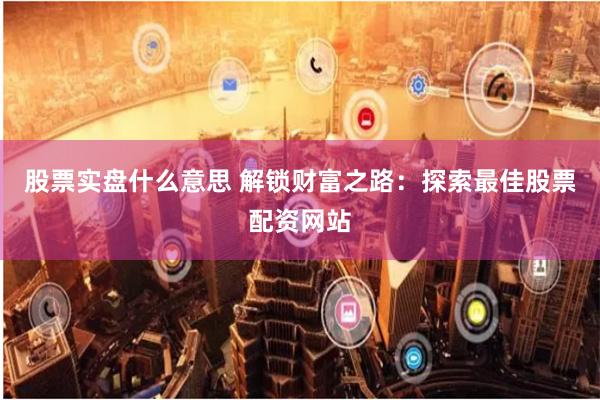 股票实盘什么意思 解锁财富之路：探索最佳股票配资网站
